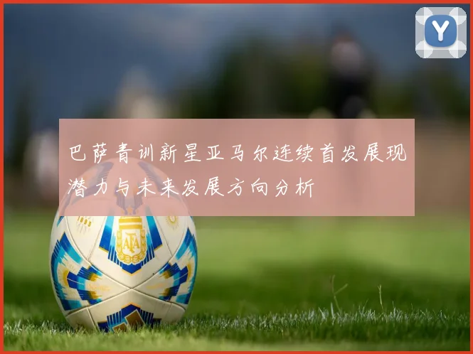 巴萨青训新星亚马尔连续首发展现潜力与未来发展方向分析