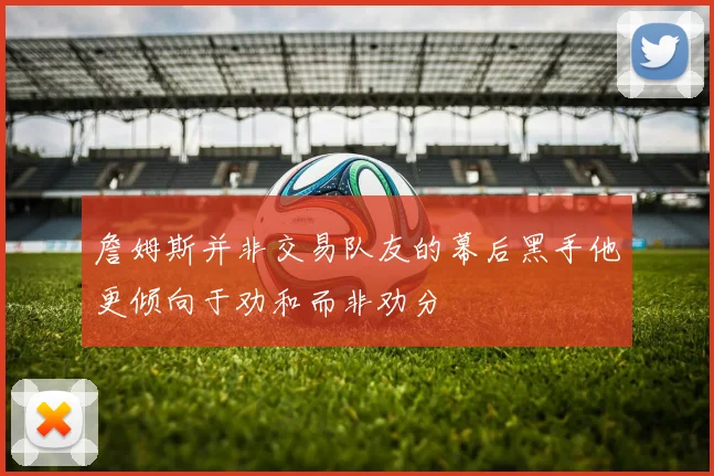 詹姆斯并非交易队友的幕后黑手他更倾向于劝和而非劝分