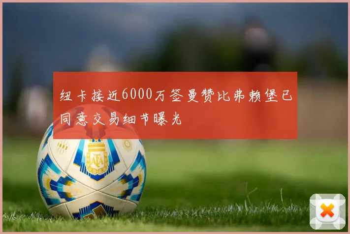 纽卡接近6000万签曼赞比弗赖堡已同意交易细节曝光