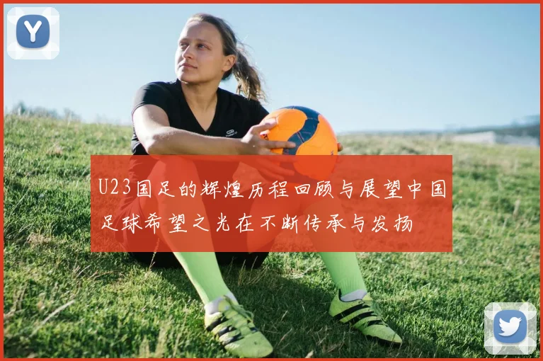 U23国足的辉煌历程回顾与展望中国足球希望之光在不断传承与发扬