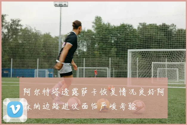阿尔特塔透露萨卡恢复情况良好阿森纳边路进攻面临严峻考验