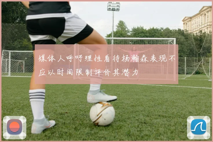 媒体人呼吁理性看待杨瀚森表现不应以时间限制评价其潜力