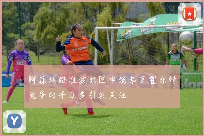 阿森纳瞄准波尔图中场弗罗霍尔特竞争对手众多引发关注