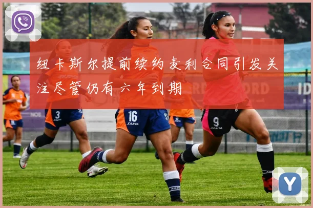 纽卡斯尔提前续约麦利合同引发关注尽管仍有六年到期