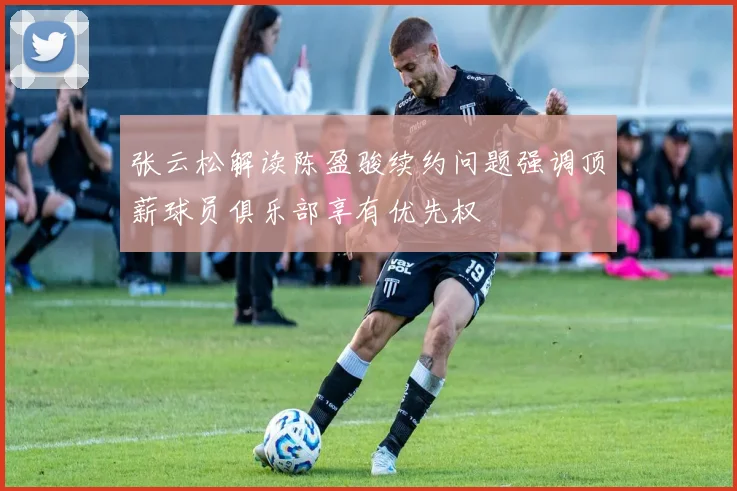 张云松解读陈盈骏续约问题强调顶薪球员俱乐部享有优先权