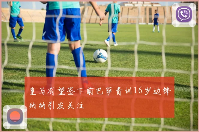 皇马有望签下前巴萨青训16岁边锋纳纳引发关注