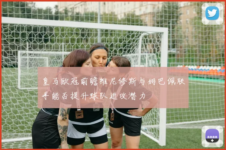 皇马欧冠前瞻维尼修斯与姆巴佩联手能否提升球队进攻潜力