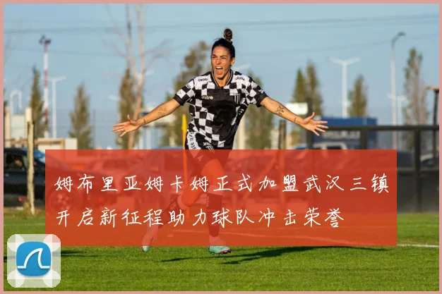 姆布里亚姆卡姆正式加盟武汉三镇开启新征程助力球队冲击荣誉