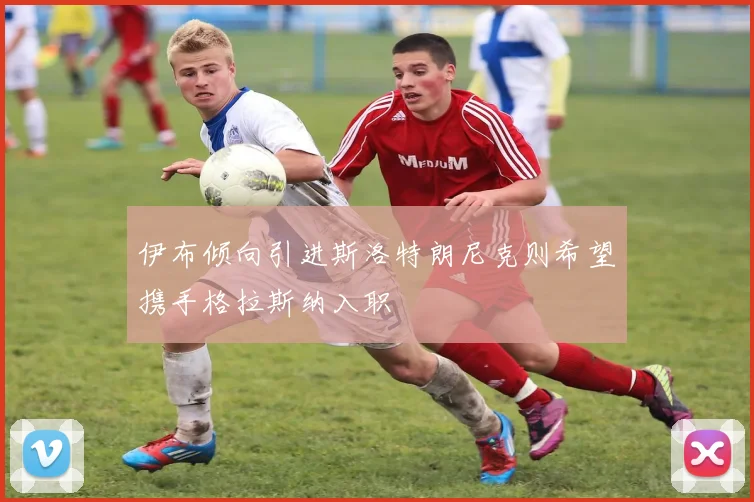 伊布倾向引进斯洛特朗尼克则希望携手格拉斯纳入职