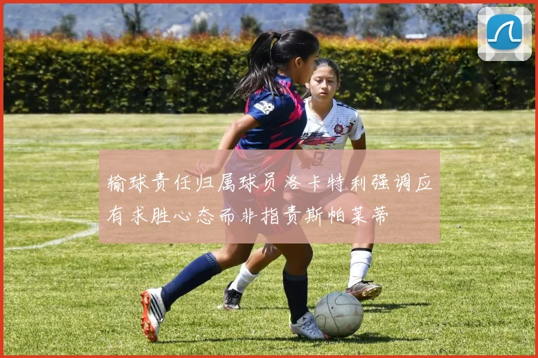 输球责任归属球员洛卡特利强调应有求胜心态而非指责斯帕莱蒂