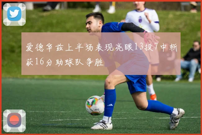 爱德华兹上半场表现亮眼13投7中斩获16分助球队争胜