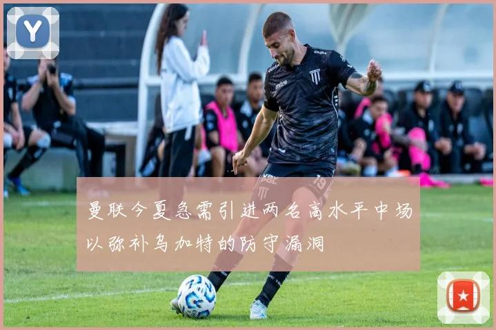 曼联今夏急需引进两名高水平中场以弥补乌加特的防守漏洞