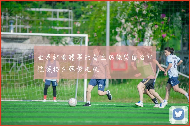 世界杯前瞻墨西哥主场优势能否阻挡英格兰强势进攻