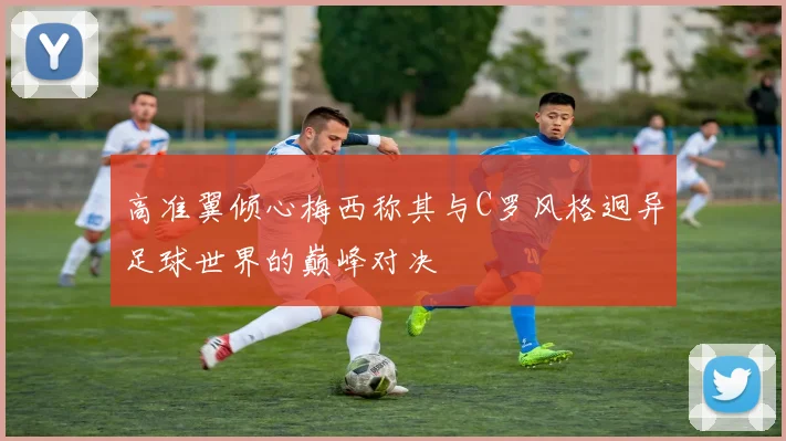 高准翼倾心梅西称其与C罗风格迥异足球世界的巅峰对决