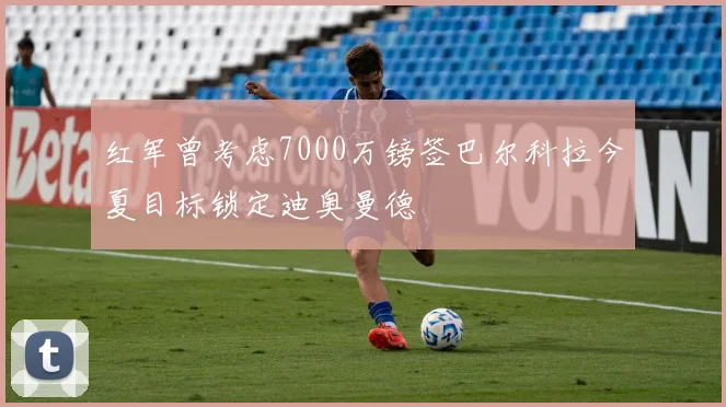 红军曾考虑7000万镑签巴尔科拉今夏目标锁定迪奥曼德