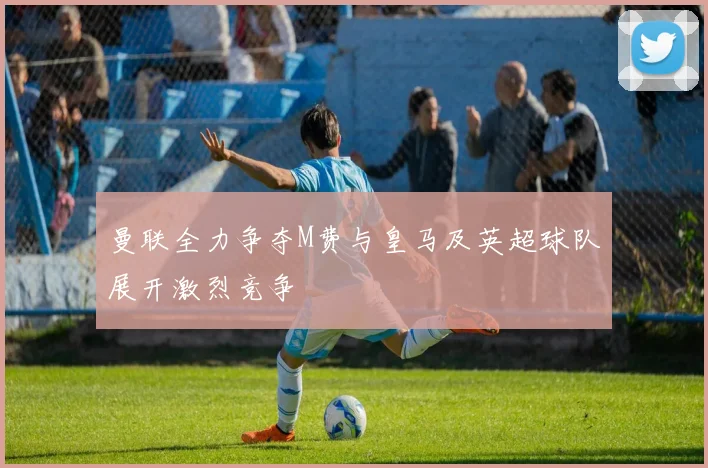 曼联全力争夺M费与皇马及英超球队展开激烈竞争