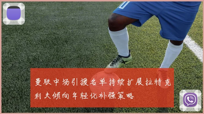 曼联中场引援名单持续扩展拉特克利夫倾向年轻化补强策略
