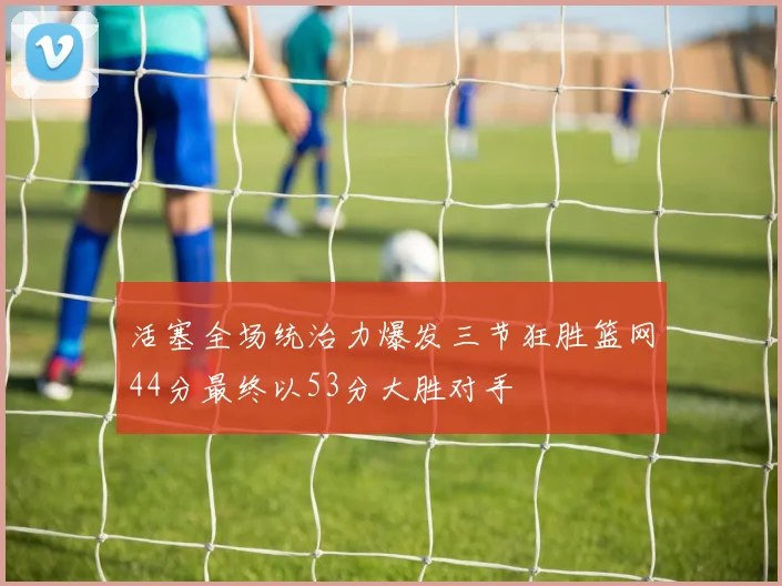 活塞全场统治力爆发三节狂胜篮网44分最终以53分大胜对手