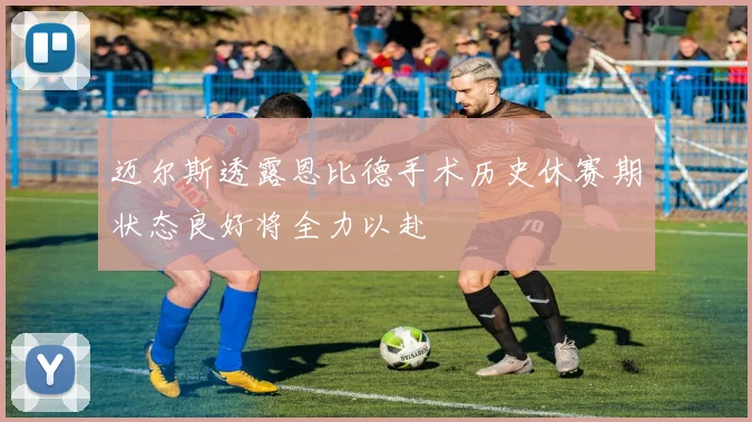 迈尔斯透露恩比德手术历史休赛期状态良好将全力以赴