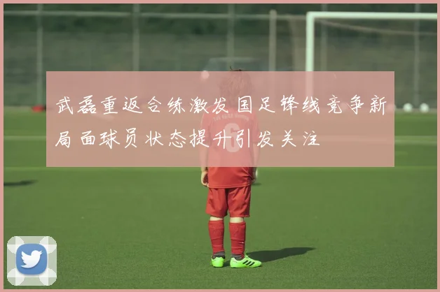 武磊重返合练激发国足锋线竞争新局面球员状态提升引发关注