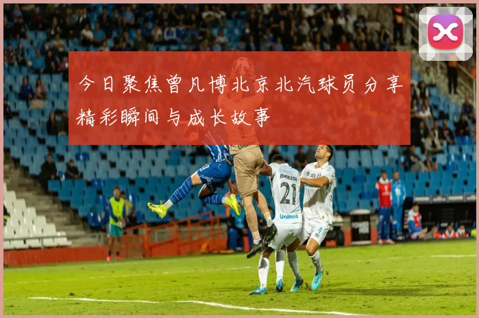 今日聚焦曾凡博北京北汽球员分享精彩瞬间与成长故事