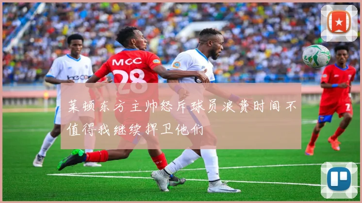 莱顿东方主帅怒斥球员浪费时间不值得我继续捍卫他们
