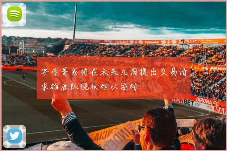 字母哥或将在未来几周提出交易请求雄鹿队现状难以逆转