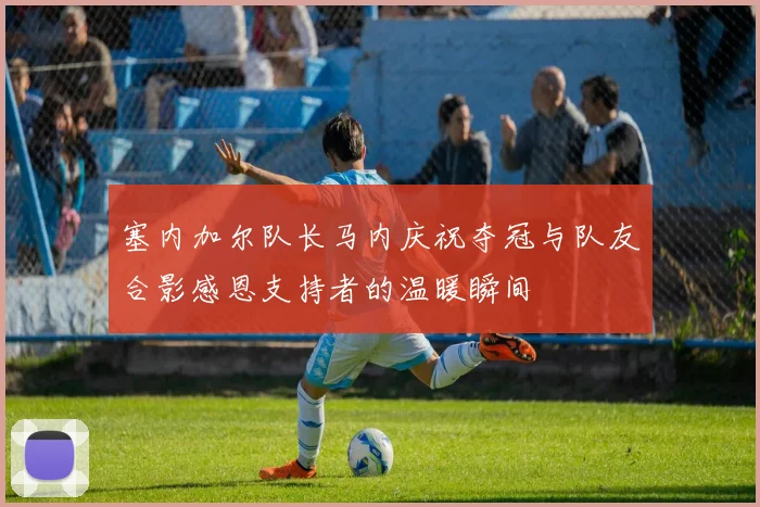 塞内加尔队长马内庆祝夺冠与队友合影感恩支持者的温暖瞬间