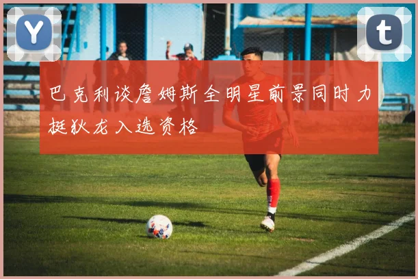 巴克利谈詹姆斯全明星前景同时力挺狄龙入选资格