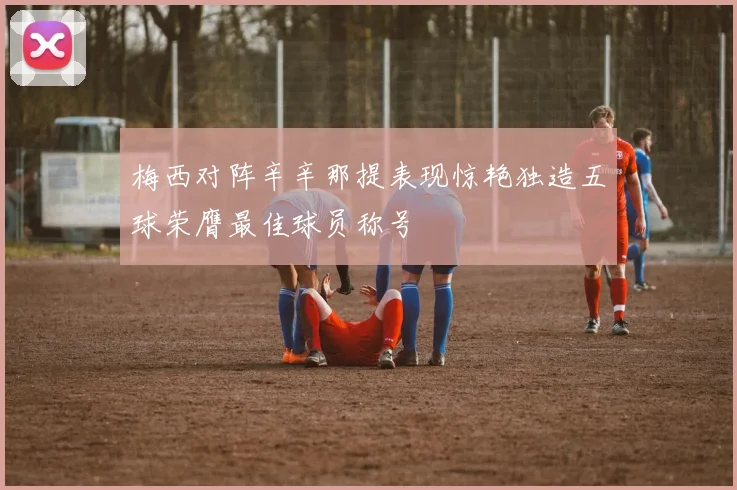 梅西对阵辛辛那提表现惊艳独造五球荣膺最佳球员称号