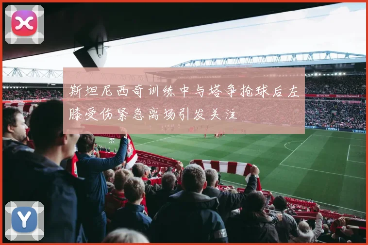 斯坦尼西奇训练中与塔争抢球后左膝受伤紧急离场引发关注