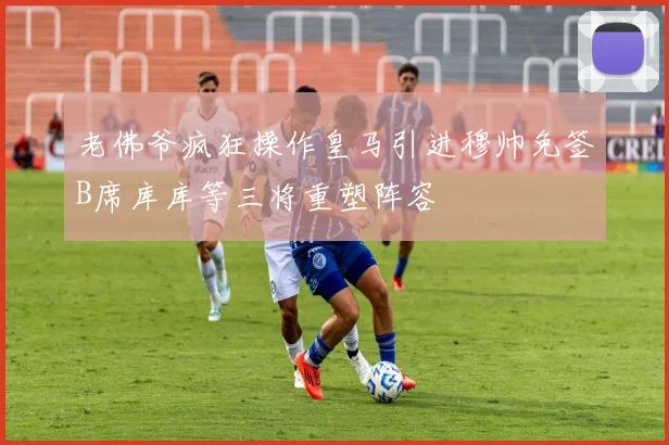 老佛爷疯狂操作皇马引进穆帅免签B席库库等三将重塑阵容