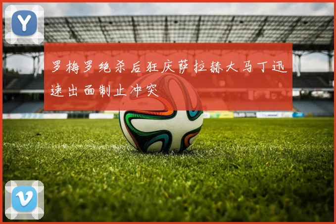 罗梅罗绝杀后狂庆萨拉赫大马丁迅速出面制止冲突